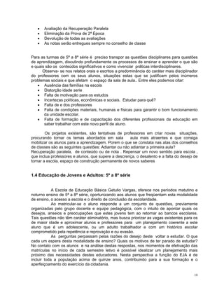 • Avaliação da Recuperação Paralela 
• Eliminação da Prova de 2ª Época 
• Devolução de todas as avaliações 
• As notas serão entregues sempre no conselho de classe 
Para as turmas de 5ª a 8ª série é preciso transpor as questões disciplinares para questões de aprendizagem, discutindo profundamente os processos de ensinar e aprender o que são e quais são os conteúdos significativos e como vivenciar práticas interdisciplinares. 
Observa- se nos relatos orais e escritos a predominância do caráter mais disciplinador do professores com os seus alunos, situações estas que se justificam pelos inúmeros problemas sociais e que afetam o espaço da sala de aula.. Entre eles podemos citar: 
• Ausência das famílias na escola 
• Distorção idade serie 
• Falta de motivação para os estudos 
• Incertezas políticas, econômicas e sociais. Estudar para quê? 
• Falta de e dos professores 
• Falta de condições materiais, humanas e físicas para garantir o bom funcionamento da unidade escolar. 
• Falta de formação e de capacitação dos diferentes profissionais da educação em saber trabalhar com este novo perfil de aluno. 
Os projetos existentes, são tentativas de professores em criar novas situações, procurando tornar os temas abordados em sala aula mais atraentes e que consiga mobilizar os alunos para a aprendizagem. Porem o que se constata nas atas dos conselhos de classes são as seguintes questões: Adiantar ou não adiantar a primeira aula? 
Recuperação paralela, de conteúdo ou de nota . Repensar um novo sentido para escola , que inclua professores e alunos, que supere a descrença, o desalento e a falta do desejo de tornar a escola, espaço de construção permanente de novos saberes 
1.4 Educação de Jovens e Adultos: 5ª a 8ª série 
A Escola de Educação Básica Getulio Vargas, oferece nos períodos matutino e noturno ensino de 5ª a 8ª série, oportunizando aos alunos que freqüentam esta modalidade de ensino, o acesso a escola e o direito de conclusão da escolaridade. 
Ao matricular-se o aluno responde a um conjunto de questões, previamente organizadas pelo grupo docente e equipe pedagógica, com o intuito de apontar quais os desejos, anseios e preocupações que estes jovens tem ao retornar ao bancos escolares. Tais questões não têm caráter eliminatório, mas busca priorizar as vagas existentes para os de maior idade e aproximar alunos e professores para um planejamento coerente a este aluno que é um adolescente, ou um adulto trabalhador e com um histórico escolar comprometido pela repetência e reprovação e ou evasão. 
As perguntas perpassam pelas razões do desejo deste voltar a estudar. O que cada um espera desta modalidade de ensino? Quais os motivos de ter parado de estudar? No contato com os alunos e na análise destas respostas, nos momentos de efetivação das matrículas no início de cada semestre letivo é possível idealizar um planejamento mais próximo das necessidades destes educadores. Nesta perspectiva a função do EJA é de incluir toda a população acima de quinze anos, contribuindo para a sua formação e o aperfeiçoamento do exercício da cidadania. 
18 
 