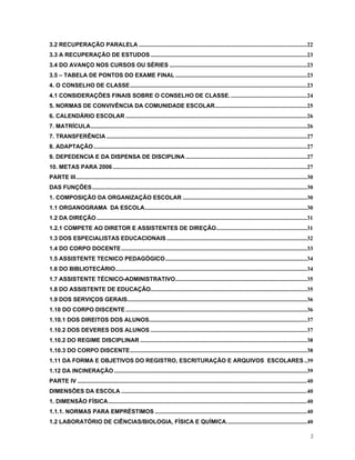 3.2 RECUPERAÇÃO PARALELA...................................................................................................................22 
3.3 A RECUPERAÇÃO DE ESTUDOS...........................................................................................................23 
3.4 DO AVANÇO NOS CURSOS OU SÉRIES..............................................................................................23 
3.5 – TABELA DE PONTOS DO EXAME FINAL..........................................................................................23 
4. O CONSELHO DE CLASSE.........................................................................................................................23 
4.1 CONSIDERAÇÕES FINAIS SOBRE O CONSELHO DE CLASSE.....................................................24 
5. NORMAS DE CONVIVÊNCIA DA COMUNIDADE ESCOLAR...............................................................25 
6. CALENDÁRIO ESCOLAR............................................................................................................................26 
7. MATRÍCULA....................................................................................................................................................26 
7. TRANSFERÊNCIA.........................................................................................................................................27 
8. ADAPTAÇÂO..................................................................................................................................................27 
9. DEPEDENCIA E DA DISPENSA DE DISCIPLINA...................................................................................27 
10. METAS PARA 2006.....................................................................................................................................27 
PARTE III..............................................................................................................................................................30 
DAS FUNÇÕES...................................................................................................................................................30 
1. COMPOSIÇÃO DA ORGANIZAÇÃO ESCOLAR.....................................................................................30 
1.1 ORGANOGRAMA DA ESCOLA...............................................................................................................30 
1.2 DA DIREÇÃO................................................................................................................................................31 
1.2.1 COMPETE AO DIRETOR E ASSISTENTES DE DIREÇÃO..............................................................31 
1.3 DOS ESPECIALISTAS EDUCACIONAIS................................................................................................32 
1.4 DO CORPO DOCENTE...............................................................................................................................33 
1.5 ASSISTENTE TECNICO PEDAGÓGICO.................................................................................................34 
1.6 DO BIBLIOTECÁRIO...................................................................................................................................34 
1.7 ASSISTENTE TÉCNICO-ADMINISTRATIVO..........................................................................................35 
1.8 DO ASSISTENTE DE EDUCAÇÃO...........................................................................................................35 
1.9 DOS SERVIÇOS GERAIS...........................................................................................................................36 
1.10 DO CORPO DISCENTE............................................................................................................................36 
1.10.1 DOS DIREITOS DOS ALUNOS............................................................................................................37 
1.10.2 DOS DEVERES DOS ALUNOS...........................................................................................................37 
1.10.2 DO REGIME DISCIPLINAR..................................................................................................................38 
1.10.3 DO CORPO DISCENTE.........................................................................................................................38 
1.11 DA FORMA E OBJETIVOS DO REGISTRO, ESCRITURAÇÃO E ARQUIVOS ESCOLARES..39 
1.12 DA INCINERAÇÃO....................................................................................................................................39 
PARTE IV.............................................................................................................................................................40 
DIMENSÕES DA ESCOLA...............................................................................................................................40 
1. DIMENSÃO FÍSICA........................................................................................................................................40 
1.1.1. NORMAS PARA EMPRÉSTIMOS........................................................................................................40 
1.2 LABORATÓRIO DE CIÊNCIAS/BIOLOGIA, FÍSICA E QUÍMICA.......................................................40 
2 
 