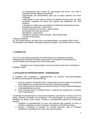 um planejamento mais coerente às necessidades dos alunos, com vistas à superação das dificuldades apresentadas. 
• Organização dos planejamentos para que se possa trabalhar com maior integração. 
• Organização de uma pasta no espaço da Biblioteca Escolar para que sejam arquivados sugestões de textos que poderão ser trabalhados em cada disciplina. 
• Indicação de referencias que poderão ser trabalhadas interdisciplinarmente. 
Pedagogia da Autonomia – Paulo Freire 
Ensinar e aprender com sentido – Moacir Gadotti 
Ao professor com todo meu carinho - 
Sexualidade – César Nunes 
Psicologia e Ideologia: Uma introdução... Maria Helena Patto 
• Projeto de intervenção 
Projeto de Docência. 
Art. 30 A escola oferece, de acordo com a sua especificidade, a educação Infantil, Ensino Fundamental, Ensino Médio e Educação de jovens e adultos, nos períodos diurno e noturno. 
2. CURRÍCULOS 
Art.31 Os cursos serão organizados em conformidade com a legislação específica, analisados pela Secretaria de Estado da Educação e do Desporto e encaminhados ao conselho Estadual de educação para a devida aprovação. 
Parágrafo único: A programação curricular de cada nível de ensino obedecerá à legislação vigente 
3. AVALIAÇÂO DO PROCESSO ENSINO - APRENDIZAGEM 
A avaliação deve possibilitar o aperfeiçoamento do processo ensino-aprendizagem (Conforme a Resolução Nº 23/2000/CEE/SC). 
I. Cabe ao professor da disciplina aferir o desempenho do aluno quanto à apropriação de competências e conhecimentos de estudos e atividades escolares. 
II. Cabe a Direção aferir o desempenho docente previsto no Projeto Político-Pedagógico do estabelecimento de ensino. 
III. Cabe a Direção aferir as condições físicas e materiais que substanciam o processo ensino-aprendizagem. 
A avaliação do aproveitamento do aluno será diagnóstica, processual e contínua e de forma global, mediante verificação de competência e de aprendizagem de conhecimentos, em atividades de classe e extra classe, incluídos os procedimentos próprios de recuperação paralela. 
I. Avaliação do aproveitamento do aluno será atribuída pelo professor da série ou disciplina, registrada em diário de classe e analisada em Conselho de Classe. 
II. Quando a avaliação for expressa em conceito descritivo, cabe ao Professor estabelecer a equivalência em notas, caso seja necessário; 20 
 
