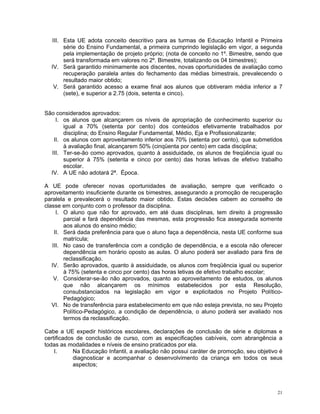 III. Esta UE adota conceito descritivo para as turmas de Educação Infantil e Primeira série do Ensino Fundamental, a primeira cumprindo legislação em vigor, a segunda pela implementação de projeto próprio; (nota de conceito no 1º. Bimestre, sendo que será transformada em valores no 2º. Bimestre, totalizando os 04 bimestres); 
IV. Será garantido minimamente aos discentes, novas oportunidades de avaliação como recuperação paralela antes do fechamento das médias bimestrais, prevalecendo o resultado maior obtido; 
V. Será garantido acesso a exame final aos alunos que obtiveram média inferior a 7 (sete), e superior a 2.75 (dois, setenta e cinco). 
São considerados aprovados: 
I. os alunos que alcançarem os níveis de apropriação de conhecimento superior ou igual a 70% (setenta por cento) dos conteúdos efetivamente trabalhados por disciplina; do Ensino Regular Fundamental, Médio, Eja e Profissionalizante; 
II. os alunos com aproveitamento inferior aos 70% (setenta por cento), que submetidos à avaliação final, alcançarem 50% (cinqüenta por cento) em cada disciplina; 
III. Ter-se-ão como aprovados, quanto à assiduidade, os alunos de freqüência igual ou superior à 75% (setenta e cinco por cento) das horas letivas de efetivo trabalho escolar. 
IV. A UE não adotará 2ª. Época. 
A UE pode oferecer novas oportunidades de avaliação, sempre que verificado o aproveitamento insuficiente durante os bimestres, assegurando a promoção de recuperação paralela e prevalecerá o resultado maior obtido. Estas decisões cabem ao conselho de classe em conjunto com o professor da disciplina. 
I. O aluno que não for aprovado, em até duas disciplinas, tem direito à progressão parcial e fará dependência das mesmas, esta progressão fica assegurada somente aos alunos do ensino médio; 
II. Será dada preferência para que o aluno faça a dependência, nesta UE conforme sua matrícula; 
III. No caso de transferência com a condição de dependência, e a escola não oferecer dependência em horário oposto as aulas. O aluno poderá ser avaliado para fins de reclassificação. 
IV. Serão aprovados, quanto à assiduidade, os alunos com freqüência igual ou superior à 75% (setenta e cinco por cento) das horas letivas de efetivo trabalho escolar; 
V. Considerar-se-ão não aprovados, quanto ao aproveitamento de estudos, os alunos que não alcançarem os mínimos estabelecidos por esta Resolução, consubstanciados na legislação em vigor e explicitados no Projeto Político- Pedagógico; 
VI. No de transferência para estabelecimento em que não esteja prevista, no seu Projeto Político-Pedagógico, a condição de dependência, o aluno poderá ser avaliado nos termos da reclassificação. 
Cabe a UE expedir históricos escolares, declarações de conclusão de série e diplomas e certificados de conclusão de curso, com as especificações cabíveis, com abrangência a todas as modalidades e níveis de ensino praticados por ela. 
I. Na Educação Infantil, a avaliação não possui caráter de promoção, seu objetivo é diagnosticar e acompanhar o desenvolvimento da criança em todos os seus aspectos; 
21 
 