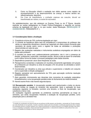 II. Como na Educação Infantil a avaliação tem efeito apenas como registro de acompanhamento e de desenvolvimento da criança, o mesmo deverá ser, referencialmente, descritivo; 
III. Em Caso de transferência, a avaliação expressa em conceito, deverá ser transformada em valores, se assim for necessário. 
Os estabelecimentos, que não adotarem os Exames Finais ou de 2a Época, deverão explicitar as razões pedagógicas no Projeto Político-Pedagógico e seguirão as normas próprias da legislação em vigor e, no que couber, desta Resolução. (RESOLUÇÃO Nº 23/2000/CEE/SC. PARAGRAFO 3º. ) 
3.1 Considerações Sobre a Avaliação 
1- Freqüência mínima de 75% conforme legislação em vigor; 
2- O controle da freqüência diária será da competência e compromisso do professor das séries ou respectivas disciplinas e deverá ser registrado em diário próprio fornecido pela secretaria da escola assim como o registro de todas as atividades e produções desenvolvidas em sala de aula; 
1- Registro das avaliações realizadas e instrumentos avaliativos empregados em diário de classe pelo professor; 
2- O conselho de classe será, preferencialmente participativo, isto é, com a presença da direção, professores, supervisão, orientação escolar, alunos e pais se assim for entendido como melhor forma de avaliar o processo pedagógico pela classe docente. 
3- Dependência presencial: aluno deve freqüentar as aulas. 
4- Planejamentos constantes e realizados em reuniões previamente agendadas com grupos de professores por disciplina ou área de atuação a fim de pensar as atividades a serem desenvolvidas. 
5- Coordenador por disciplina ou área que articule e supervisione o trabalho em conjunto com a supervisão e direção pedagógica5. 
6- Registro semestral com aproveitamento de 70% para aprovação conforme resolução 023/2000/CEE/SC; 
7- Será garantido minimamente aos discentes dois momentos de avaliação sistemática bimestralmente e uma recuperação paralela antes do fechamento da média bimestral; 
8- Haverá exame final e não haverá segunda época. 
3.2 Recuperação paralela: A recuperação paralela será oportunizada a todos os alunos dando-se ênfase ao resgate do conteúdo não apreendido. Após a aplicação de duas avaliações regulares no bimestre, ocorrerá uma terceira, a título de recuperação, que substituirá a menor nota. 
As avaliações regulares apontarão os problemas ocorridos parcialmente ao longo do semestre, que serão recuperados mediante a avaliação de recuperação paralela, como preparação para a atividade final. 
5 O trabalho de coordenação será desenvolvido por um professor de 40h semanais, por disciplina, ministrando até 30 aulas semanais que serão distribuídas em seis períodos, ficando os períodos restantes para hora atividade e coordenação propriamente dita. Compete ao coordenador promover reuniões regulares com o grupo de professores no sentido de promover um trabalho articulado; além disso, é da sua competência acompanhar o desenvolvimento dos planejamentos e o desenrolar do trabalho de cada professor bem como coordenar os trabalhos de avaliação ao final de cada período. 
22 
 