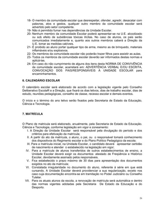 18- O membro da comunidade escolar que desrespeitar, ofender, agredir, desacatar com palavras, atos e gestos, qualquer outro membro da comunidade escolar será advertido pelo setor competente. 
19- Não é permitido fumar nas dependências da Unidade Escolar. 
20- Nenhum membro da comunidade Escolar poderá apresentar-se na U.E. alcoolizado ou sob efeito de substâncias tóxicas ilícitas. No caso de alunos, os pais serão comunicados imediatamente e, quanto aos outros membros caberá a Direção da U.E. tomar as medidas cabíveis. 
21- É proibido ao aluno portar qualquer tipo de arma, mesmo as de brinquedo, materiais inflamáveis e/ou explosivos. 
22- Os membros da comunidade escolar não poderão trazer filhos para assistir as aulas. 
23- Todos os membros da comunidade escolar deverão ser informados destas normas e aplicá-las. 
24- Em caso do não cumprimento de alguns dos itens desta NORMA DE CONVIVÊNCIA da comunidade escolar, acarretará em: ADVERTÊNCIA VERBAL E/OU ESCRITA, CONVOCAÇÃO DOS PAIS/RESPONSÁVEIS À UNIDADE ESCOLAR para encaminhamentos. 
6. CALENDÁRIO ESCOLAR 
O calendário escolar será elaborado de acordo com a legislação vigente pelo Conselho Deliberativo EscolaR e a Direção, que fixará os dias letivos, dias de trabalho escolar, dias de estudo, reuniões pedagógicas, conselho de classe, recesso escolar e demais eventos. 
O início e o término do ano letivo serão fixados pela Secretaria de Estado da Educação, Ciência e Tecnologia. 
7. MATRÍCULA 
O Plano de matricula será elaborado, anualmente, pela Secretaria de Estado da Educação, Ciência e Tecnologia, conforme legislação em vigor e zoneamento: 
I. A Direção da Unidade Escolar será responsável pela divulgação do período e dos critérios para efetivação da matrícula; 
II. A partir do ato da matrícula, o aluno, o pai, ou o responsável tomará conhecimento dos dispositivos do Regimento escolar e do Plano Político Pedagógico da escola; 
III. Para a matrícula inicial, na Unidade Escolar, o candidato deverá apresentar certidão de nascimento e atender o estabelecido na legislação em vigor; 
IV. Para a matrícula de alunos transferidos de outros estabelecimentos de ensino, a Unidade Escolar deverá exigir os documentos: atestado de Freqüência e Histórico Escolar, devidamente assinado pelos responsáveis. 
V. Fica estabelecido o prazo máximo de 30 dias para apresentação dos documentos exigidos no ato da matrícula; 
VI. Constatada irregularidade no documento do aluno, referente à série em que está cursando, A Unidade Escolar deverá providenciar a sua regularização, exceto nos caso cuja documentação encontra-se em tramitação no Poder Judiciário ou Conselho Tutelar. 
VII. Para os atuais alunos da escola, a renovação de matrícula será automática e dentro das normas vigentes adotadas pela Secretaria De Estado da Educação e do Desporto. 
26 
 