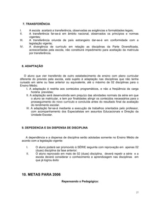 7. TRANSFERÊNCIA 
I. A escola aceitará a transferência, observadas as exigências e formalidades legais; 
II. A transferência far-se-á em âmbito nacional, observados os princípios e normas vigentes; 
III. A transferência oriunda de país estrangeiro dar-se-á em conformidade com a legislação vigente; 
IV. A divergência de currículo em relação as disciplinas da Parte Diversificada, acrescentadas pela escola, não constituirá impedimento para aceitação da matrícula por transferência. 
8. ADAPTAÇÂO 
O aluno que vier transferido de outro estabelecimento de ensino com plano curricular diferente do previsto pela escola, está sujeito à adaptação nas disciplinas que não tenha cursado em série ou fase anterior ou equivalente, até o máximo de 02 disciplinas para o Ensino Médio. 
I. A adaptação é restrita aos conteúdos programáticos, e não a freqüência da carga horária previstas; 
II. A adaptação será desenvolvida sem prejuízo das atividades normais da série em que o aluno se matricular, e tem por finalidades atingir os conteúdos necessários para o prosseguimento do novo currículo e concluída antes do resultado final da avaliação do rendimento escolar. 
III. A adaptação far-se-á mediante a execução de trabalhos orientados pelo professor, com acompanhamento dos Especialistas em assuntos Educacionais e Direção da Unidade Escolar. 
9. DEPEDENCIA E DA DISPENSA DE DISCIPLINA 
A dependência e a dispensa de disciplina serão adotadas somente no Ensino Médio de acordo com a legislação vigente: 
I. O aluno poderá ser promovido à SÉRIE seguinte com reprovação em apenas 02 (duas) disciplina da fase anterior; 
II. O aluno reprovado em mais de 02 (duas) disciplina, deverá repetir a série e a escola deverá considerar o conhecimento e aprendizagem nas disciplinas em que já logrou êxito 
10. METAS PARA 2006 
Repensando o Pedagógico: 
27 
 