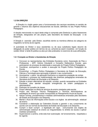 1.2 DA DIREÇÃO 
A Direção é o órgão gestor para o funcionamento dos serviços escolares no sentido de garantir o alcance dos objetivos educacionais da Escola, definidos no seu Projeto Político Pedagógico. 
A direção mencionada no caput deste artigo é composta pelo Diretor(a) e pelos Assessores de Direção, designados em ato próprio, pelo Secretário de Estado da Educação e do Desporto. 
A Direção é exercida pelo Diretor, escolhido dentre os membros efetivos da categoria do magistério na forma da lei vigente. 
A autoridade do Diretor e seus assistentes ou de seus substitutos legais decorre de delegação do poder público em termos da Lei, achando-se assim investidos em função do caráter oficial e terão fé pública os atos por eles praticados no exercício de suas atribuições. 
1.2.1 Compete ao Diretor e Assistentes de Direção 
I. Convocar os representantes das Entidades Escolares como: Associação de Pais e Professores - APP, Grêmio Estudantil e Conselho Deliberativo Escolar, para participarem do processo de elaboração e execução do Projeto Político Pedagógico; 
II. Coordenar, acompanhar e avaliar a execução do Projeto Político Pedagógico da Escola; 
III. Encaminhar o Projeto Político Pedagógico à Secretaria de Estado da Educação, Ciência e Tecnologia para aprovação e garantir o seu cumprimento; 
IV. Acompanhar o plano de aplicação financeira e a respectiva prestação de contas; 
V. Coordenar o processo de implementação das diretrizes pedagógicas emanadas da Secretaria de Estado da Educação e do Desporto; 
VI. Estudar e propor alternativas de solução, ouvidas, quando necessárias as Entidades Escolares, para atender situações emergências de ordem pedagógica e administrativa; 
VII. Participar do conselho de classe; 
VIII. Propor alterações na oferta de serviços de ensino prestados pela escola; 
IX. Propor aos Serviços Técnico Pedagógicos e Técnicos Administrativos as estratégias de ensino que serão incorporadas ao Planejamento Anual da Escola; 
X. Aplicar normas, procedimentos e medidas administrativas emanadas pela Secretaria de Estado da Educação e do Desporto; 
XI. Manter o fluxo de informações entre Escola e os órgãos da administração estadual de ensino; 
XII. Coordenar a elaboração do Calendário Escolar e garantir o seu cumprimento de acordo com as normas da Secretaria de Estado da Educação e do Desporto; 
XIII. Cumprir e fazer cumprir a legislação em vigor, comunicando aos órgãos da administração estadual de ensino as irregularidades no âmbito da escola e aplicar medidas saneadoras; 
XIV. Supervisionar a cantina, onde esta tiver autorização de funcionamento, respeitada a lei vigente; 
31 
 