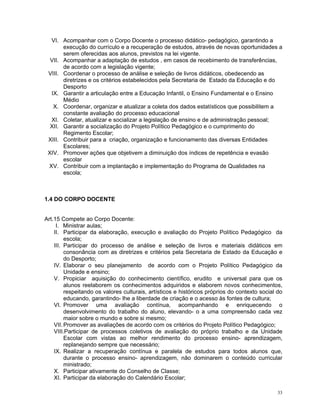 VI. Acompanhar com o Corpo Docente o processo didático- pedagógico, garantindo a execução do currículo e a recuperação de estudos, através de novas oportunidades a serem oferecidas aos alunos, previstos na lei vigente. 
VII. Acompanhar a adaptação de estudos , em casos de recebimento de transferências, de acordo com a legislação vigente; 
VIII. Coordenar o processo de análise e seleção de livros didáticos, obedecendo as diretrizes e os critérios estabelecidos pela Secretaria de Estado da Educação e do Desporto 
IX. Garantir a articulação entre a Educação Infantil, o Ensino Fundamental e o Ensino Médio 
X. Coordenar, organizar e atualizar a coleta dos dados estatísticos que possibilitem a constante avaliação do processo educacional 
XI. Coletar, atualizar e socializar a legislação de ensino e de administração pessoal; 
XII. Garantir a socialização do Projeto Político Pedagógico e o cumprimento do Regimento Escolar; 
XIII. Contribuir para a criação, organização e funcionamento das diversas Entidades Escolares; 
XIV. Promover ações que objetivem a diminuição dos índices de repetência e evasão escolar 
XV. Contribuir com a implantação e implementação do Programa de Qualidades na escola; 
1.4 DO CORPO DOCENTE 
Art.15 Compete ao Corpo Docente: 
I. Ministrar aulas; 
II. Participar da elaboração, execução e avaliação do Projeto Político Pedagógico da escola; 
III. Participar do processo de análise e seleção de livros e materiais didáticos em consonância com as diretrizes e critérios pela Secretaria de Estado da Educação e do Desporto; 
IV. Elaborar o seu planejamento de acordo com o Projeto Político Pedagógico da Unidade e ensino; 
V. Propiciar aquisição do conhecimento científico, erudito e universal para que os alunos reelaborem os conhecimentos adquiridos e elaborem novos conhecimentos, respeitando os valores culturais, artísticos e históricos próprios do contexto social do educando, garantindo- lhe a liberdade de criação e o acesso às fontes de cultura; 
VI. Promover uma avaliação contínua, acompanhando e enriquecendo o desenvolvimento do trabalho do aluno, elevando- o a uma compreensão cada vez maior sobre o mundo e sobre si mesmo; 
VII. Promover as avaliações de acordo com os critérios do Projeto Político Pedagógico; 
VIII.Participar de processos coletivos de avaliação do próprio trabalho e da Unidade Escolar com vistas ao melhor rendimento do processo ensino- aprendizagem, replanejando sempre que necessário; 
IX. Realizar a recuperação contínua e paralela de estudos para todos alunos que, durante o processo ensino- aprendizagem, não dominarem o conteúdo curricular ministrado; 
X. Participar ativamente do Conselho de Classe; 
XI. Participar da elaboração do Calendário Escolar; 33 
 