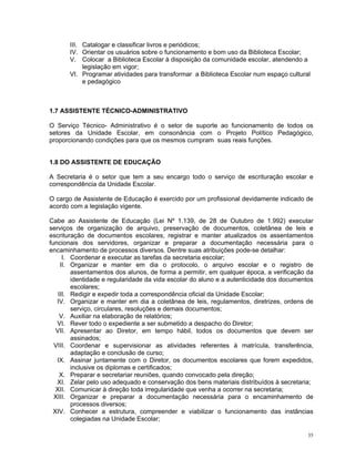 III. Catalogar e classificar livros e periódicos; 
IV. Orientar os usuários sobre o funcionamento e bom uso da Biblioteca Escolar; 
V. Colocar a Biblioteca Escolar à disposição da comunidade escolar, atendendo a legislação em vigor; 
VI. Programar atividades para transformar a Biblioteca Escolar num espaço cultural e pedagógico 
1.7 ASSISTENTE TÉCNICO-ADMINISTRATIVO 
O Serviço Técnico- Administrativo é o setor de suporte ao funcionamento de todos os setores da Unidade Escolar, em consonância com o Projeto Político Pedagógico, proporcionando condições para que os mesmos cumpram suas reais funções. 
1.8 DO ASSISTENTE DE EDUCAÇÃO 
A Secretaria é o setor que tem a seu encargo todo o serviço de escrituração escolar e correspondência da Unidade Escolar. 
O cargo de Assistente de Educação é exercido por um profissional devidamente indicado de acordo com a legislação vigente. 
Cabe ao Assistente de Educação (Lei Nº 1.139, de 28 de Outubro de 1.992) executar serviços de organização de arquivo, preservação de documentos, coletânea de leis e escrituração de documentos escolares, registrar e manter atualizados os assentamentos funcionais dos servidores, organizar e preparar a documentação necessária para o encaminhamento de processos diversos. Dentre suas atribuições pode-se detalhar: 
I. Coordenar e executar as tarefas da secretaria escolar; 
II. Organizar e manter em dia o protocolo, o arquivo escolar e o registro de assentamentos dos alunos, de forma a permitir, em qualquer época, a verificação da identidade e regularidade da vida escolar do aluno e a autenticidade dos documentos escolares; 
III. Redigir e expedir toda a correspondência oficial da Unidade Escolar; 
IV. Organizar e manter em dia a coletânea de leis, regulamentos, diretrizes, ordens de serviço, circulares, resoluções e demais documentos; 
V. Auxiliar na elaboração de relatórios; 
VI. Rever todo o expediente a ser submetido a despacho do Diretor; 
VII. Apresentar ao Diretor, em tempo hábil, todos os documentos que devem ser assinados; 
VIII. Coordenar e supervisionar as atividades referentes à matrícula, transferência, adaptação e conclusão de curso; 
IX. Assinar juntamente com o Diretor, os documentos escolares que forem expedidos, inclusive os diplomas e certificados; 
X. Preparar e secretariar reuniões, quando convocado pela direção; 
XI. Zelar pelo uso adequado e conservação dos bens materiais distribuídos à secretaria; 
XII. Comunicar à direção toda irregularidade que venha a ocorrer na secretaria; 
XIII. Organizar e preparar a documentação necessária para o encaminhamento de processos diversos; 
XIV. Conhecer a estrutura, compreender e viabilizar o funcionamento das instâncias colegiadas na Unidade Escolar; 
35 
 