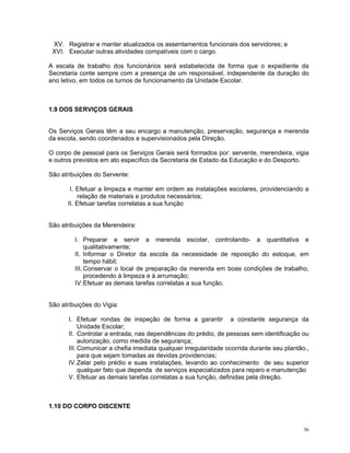 XV. Registrar e manter atualizados os assentamentos funcionais dos servidores; e 
XVI. Executar outras atividades compatíveis com o cargo. 
A escala de trabalho dos funcionários será estabelecida de forma que o expediente da Secretaria conte sempre com a presença de um responsável, independente da duração do ano letivo, em todos os turnos de funcionamento da Unidade Escolar. 
1.9 DOS SERVIÇOS GERAIS 
Os Serviços Gerais têm a seu encargo a manutenção, preservação, segurança e merenda da escola, sendo coordenados e supervisionados pela Direção. 
O corpo de pessoal para os Serviços Gerais será formados por: servente, merendeira, vigia e outros previstos em ato específico da Secretaria de Estado da Educação e do Desporto. 
São atribuições do Servente: 
I. Efetuar a limpeza e manter em ordem as instalações escolares, providenciando a relação de materiais e produtos necessários; 
II. Efetuar tarefas correlatas a sua função 
São atribuições da Merendeira: 
I. Preparar e servir a merenda escolar, controlando- a quantitativa e qualitativamente; 
II. Informar o Diretor da escola da necessidade de reposição do estoque, em tempo hábil; 
III. Conservar o local de preparação da merenda em boas condições de trabalho, procedendo á limpeza e à arrumação; 
IV. Efetuar as demais tarefas correlatas a sua função. 
São atribuições do Vigia: 
I. Efetuar rondas de inspeção de forma a garantir a constante segurança da Unidade Escolar; 
II. Controlar a entrada, nas dependências do prédio, de pessoas sem identificação ou autorização, como medida de segurança; 
III. Comunicar a chefia imediata qualquer irregularidade ocorrida durante seu plantão., para que sejam tomadas as devidas providencias; 
IV. Zelar pelo prédio e suas instalações, levando ao conhecimento de seu superior qualquer fato que dependa de serviços especializados para reparo e manutenção 
V. Efetuar as demais tarefas correlatas a sua função, definidas pela direção. 
1.10 DO CORPO DISCENTE 
36 
 