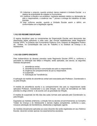 VII. Indenizar o prejuízo, quando produzir danos material à Unidade Escolar e a objetos de propriedade de colegas ou funcionários; 
VIII. justificar a direção e ao professor, mediante atestado médico ou declaração de pais e responsáveis, a ausência nas '''' provas e entrega de trabalhos na data prevista; 
IX. Usar uniforme escolar, quando a Unidade Escolar assim o definir, em conformidade com a legislação vigente; 
1.10.2 DO REGIME DISCIPLINAR 
O regime disciplinar para os componentes da Organização Escolar será decorrente das disposições legais aplicáveis a cada caso, das normas estabelecidas neste Regimento Escolar (PPP), no Estatuto dos Funcionários Públicos Civis, Estatuto do Magistério Público do Estado, na Consolidação das Leis de Trabalho e no Estatuto da Criança e do Adolescente. 
1.10.3 DO CORPO DISCENTE 
Pela inobservância do deveres previstos neste Regimento Escolar (PPP) e, conforme a gravidade ou reiteração das faltas e infrações, serão aplicadas, aos alunos, as seguintes medidas disciplinares: 
I. advertência verbal, 
II. advertência escrita e comunicada aos pais ou responsáveis; 
III. exigência de comparecimento do pai ou responsável; 
IV. suspensão 
V. Solicitação de Transferência. 
A aplicação da medida de advertência verbal será executada pelo Professor, Coordenador e ou pela Direção. 
A medida de advertência escrita e ou comparecimento dos pais ou responsáveis serão aplicados Professor, Coordenador e ou pela Direção, nos casos de reincidência em falta prevista no artigo anterior e de acordo com as gravidade da infração. 
A medida de suspensão de três dias das aulas normais será aplicada pelo Coordenador ou pela Direção. 
Esgotadas as medidas anteriores, a direção fará os devidos encaminhamentos ao Conselho Tutelar da Criança e do Adolescente e demais órgãos competentes, conforme o caso, inclusive solicitação de transferência, obedecidas a legislação vigente. 
As medidas disciplinares aplicadas ao corpo discente não serão registradas em seu Histórico Escolar, devendo constar apenas nos assentamentos escolares. 
38 
 