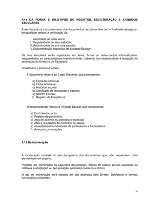 1.11 DA FORMA E OBJETIVOS DO REGISTRO, ESCRITURAÇÃO E ARQUIVOS ESCOLARES 
A escrituração e o arquivamento dos documentos escolares têm como finalidade assegurar, em qualquer tempo, a verificação da: 
I. Identidade de cada aluno; 
II. Regularidade de seus estudos; 
III. Autenticidade de sua vida escolar; 
IV. Documentação específica da Unidade Escolar. 
Os atos escolares serão registrados em livros, fichas ou instrumentos informatizados, resguardados as características imprescindíveis, cabendo sua autenticidade à aposição da assinatura do Diretor e do Secretario 
Constituem o Arquivo Escolar: 
I. documento relativa ao Corpo Discente, que compreende: 
a) Ficha de matrícula 
b) Ficha individual 
c) Histórico escolar 
d) Certificado de conclusão e diploma 
e) Boletim Escolar 
f) Registro de Freqüência 
II documentação relativa à Unidade Escolar que compreende: 
a) Controle do ponto 
b) Registro de patrimônio 
c) Atas de exames ou processos especiais 
d) Atas e resultados de conselho de classe 
e) Assentamentos individuais de professores e funcionários 
f) Avisos e convocações 
1.12 Da Incineração 
A incineração consiste no ato da queima dos documentos que, não necessitem mais permanecer em arquivo. 
Poderão ser incinerados os seguintes documentos: diários de classe, provas especiais ou relativas à adaptação ou recuperação, atestados médicos e ofícios. 
O ato de incineração será lavrado em ata assinada pelo Diretor, Secretário e demais funcionários presentes. 
39 
 