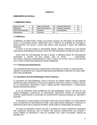 PARTE IV 
DIMENSÕES DA ESCOLA 
1. DIMENSÃO FÍSICA 
Salas de Aula 
31 
Sala de Direção 
03 
Quadra Esportiva 
01 
Biblioteca 
01 
Sala Professores 
02 
Ginásio Esportes 
01 
Sala Informatizada 
01 
Auditório 
01 
Laboratórios 
01 
Secretarias 
01 
Cozinha 
01 
1.1 Biblioteca 
A Biblioteca da EEB Getúlio Vargas visa prestar serviços de informação às atividades de ensino à comunidade escolar contribuindo com a melhoria da qualidade da educação, e desenvolvendo nos alunos o gosto pela leitura, pela pesquisa e apoio aos trabalhos escolares. 
O acervo é de livre acesso à comunidade escolar, sempre orientado por uma pessoa responsável pela biblioteca da escola. Cerca de 5.000 exemplares compõe-se nosso acervo. 
Como parte da informatização de toda a escola, a biblioteca possui 04 computadores conectados à internet, de livre acesso, para os alunos pesquisarem. Para breve, estaremos disponibilizando a todo o acervo via on line, fruto de uma parceria com a UFSC, através das professoras Gleisy e Margareth. 
1.1.1. Normas para Empréstimos 
Os empréstimos são para alunos regularmente matriculados na escola, os quais deverão registrar o empréstimo com a pessoa responsável pela biblioteca e devolver em tempo hábil para evitar penalidades. 
1.2 Laboratório de Ciências/Biologia, Física e Química. 
O Laboratório de Ciência/Biologia, Física e Química do Colégio Getúlio Vargas é utilizado diariamente pelos professores e alunos que objetivam aproximar a teoria e a prática. Busca- se um aprendizado significativo, onde a prática permite redimensionar o conhecimento adquirido através das teorias. 
O uso do laboratório pelos professores de Ciências/Biologia, Física e Química em sua prática pedagógica, proporciona um aprendizado significativo através da comprovação científica, oportunizando a construção do conhecimento enquanto processo de “aprender a aprender”. 
O laboratório é usados desde a Educação Infantil até o Ensino Médio com aulas práticas como complemento do aprendizado em sala, cujos experimentos despertam o interesse e o potencial do aluno para a pesquisa científica, saúde pública e preservação da natureza. 
As aulas no laboratório sempre são sob a monitoria de nossos professores graduados nas respectivas disciplinas, que se utilizam dos diversos equipamentos que compõe o acervo didático do laboratório e mais um autolabor novo, além microscópio, balança de precisão, etc. 
40 
 