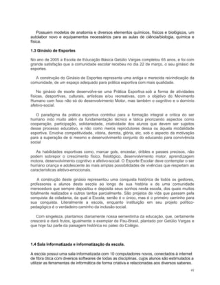 Possuem modelos de anatomia e diversos elementos químicos, físicos e biológicos, um autolabor novo e equipamentos necessários para as aulas de ciência/biologia, química e física. 
1.3 Ginásio de Esportes 
No ano de 2005 a Escola de Educação Básica Getúlio Vargas completou 65 anos, e foi com grande satisfação que a comunidade escolar recebeu no dia 22 de março, o seu ginásio de esportes. 
A construção do Ginásio de Esportes representa uma antiga e merecida reivindicação da comunidade, de um espaço adequado para prática esportiva com mais qualidade. 
No ginásio de esorte desenvolve-se uma Prática Esportiva sob a forma de atividades físicas, desportivas, culturais, artísticas e/ou recreativas, com o objetivo do Movimento Humano com foco não só do desenvolvimento Motor, mas também o cognitivo e o domínio afetivo-social. 
O paradigma da prática esportiva contribui para a formação integral e crítica do ser humano indo muito além da fundamentação técnico e tática priorizando aspectos como cooperação, participação, solidariedade, criatividade dos alunos que devem ser sujeitos desse processo educativo, e não como meros reprodutores dessa ou àquela modalidade esportiva. Envolve competitividade, vitória, derrota, glória, etc, sob o aspecto da motivação para a superação de si mesmo e desenvolvimento conjunto do educando para convivência social 
As habilidades esportivas como, marcar gols, encestar, dribles e passes precisos, não podem sobrepor o crescimento físico, fisiológico, desenvolvimento motor, aprendizagem motora, desenvolvimento cognitivo e afetivo-social. O Esporte Escolar deve contemplar o ser humano criança e adolescente às mais amplas possibilidades de vivências que respeitam as características afetivo-emocionais. 
A construção deste ginásio representou uma conquista histórica de todos os gestores, professores e alunos desta escola ao longo de sua história e de uma comunidade merecedora que sempre depositou e deposita seus sonhos nesta escola, dos quais muitos totalmente realizados e outros tantos parcialmente. São projetos de vida que passam pela conquista da cidadania, da qual a Escola, senão é o único, mas é o primeiro caminho para sua conquista. Literalmente a escola, enquanto instituição em seu projeto político- pedagógico é o verdadeiro caminho da inclusão social. 
Com singeleza, plantamos diariamente nossa sementinha da educação, que, certamente crescerá e dará frutos, igualmente o exemplar de Pau-Brasil, plantado por Getúlio Vargas e que hoje faz parte da paisagem histórica no pateo do Colégio. 
1.4 Sala Informatizada e informatização da escola. 
A escola possui uma sala informatizada com 10 computadores novos, conectados à internet de fibra ótica com diversos softwares de todas as disciplinas, cujos alunos são estimulados a utilizar as ferramentas de informática de forma criativa e relacionadas aos diversos saberes. 
41 
 
