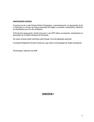 DISPOSIÇÕES GERAIS 
Incorporar-se-ão a este Projeto Político Pedagógico, automaticamente, as disposições de lei e instruções ou normas de ensino emanadas de órgãos ou poderes competentes, alterando as disposições que com ela conflitarem. 
À Escola fica assegurado o direito de propor o seu PPP aditivo ao presente, submetendo-o à aprovação do Conselho Estadual de Educação. 
Os casos omissos serão resolvidos pela Direção, à luz da legislação aplicável. 
O presente Regimento Escolar entrará em vigor após a homologação do órgão competente 
Florianópolis, setembro de 2006. 
ANEXOS I 
43 
 