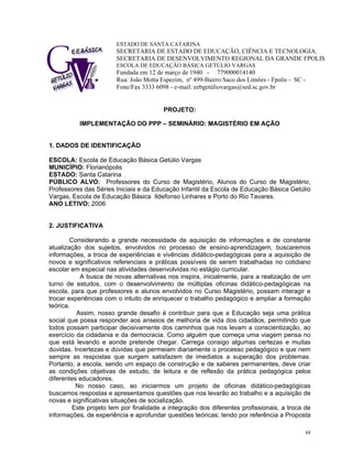 ESTADO DE SANTA CATARINA 
SECRETARIA DE ESTADO DE EDUCAÇÃO, CIÊNCIA E TECNOLOGIA. 
SECRETARIA DE DESENVOLVIMENTO REGIONAL DA GRANDE FPOLIS 
ESCOLA DE EDUCAÇÃO BÁSICA GETÚLIO VARGAS 
Fundada em 12 de março de 1940 - 779000014140 
Rua: João Motta Espezim, nº 499-Bairro:Saco dos Limões - Fpolis - SC - Fone/Fax 3333 6098 - e-mail: eebgetúliovargas@sed.sc.gov.br 
PROJETO: 
IMPLEMENTAÇÃO DO PPP – SEMINÁRIO: MAGISTÉRIO EM AÇÃO 
1. DADOS DE IDENTIFICAÇÃO 
ESCOLA: Escola de Educação Básica Getúlio Vargas 
MUNICÍPIO: Florianópolis 
ESTADO: Santa Catarina 
PÚBLICO ALVO: Professores do Curso de Magistério, Alunos do Curso de Magistério, Professores das Séries Iniciais e da Educação Infantil da Escola de Educação Básica Getúlio Vargas, Escola de Educação Básica Ildefonso Linhares e Porto do Rio Tavares. 
ANO LETIVO: 2006 
2. JUSTIFICATIVA 
Considerando a grande necessidade de aquisição de informações e de constante atualização dos sujeitos, envolvidos no processo de ensino-aprendizagem, buscaremos informações, a troca de experiências e vivências didático-pedagógicas para a aquisição de novos e significativos referenciais e práticas possíveis de serem trabalhadas no cotidiano escolar em especial nas atividades desenvolvidas no estágio curricular. 
A busca de novas alternativas nos inspira, inicialmente, para a realização de um turno de estudos, com o desenvolvimento de múltiplas oficinas didático-pedagógicas na escola, para que professores e alunos envolvidos no Curso Magistério, possam interagir e trocar experiências com o intuito de enriquecer o trabalho pedagógico e ampliar a formação teórica. 
Assim, nosso grande desafio é contribuir para que a Educação seja uma prática social que possa responder aos anseios de melhoria de vida dos cidadãos, permitindo que todos possam participar decisivamente dos caminhos que nos levam a conscientização, ao exercício da cidadania e da democracia. Como alguém que começa uma viagem pensa no que está levando e aonde pretende chegar. Carrega consigo algumas certezas e muitas dúvidas. Incertezas e dúvidas que permeiam diariamente o processo pedagógico e que nem sempre as respostas que surgem satisfazem de imediatos a superação dos problemas. Portanto, a escola, sendo um espaço de construção e de saberes permanentes, deve criar as condições objetivas de estudo, de leitura e de reflexão da prática pedagógica pelos diferentes educadores. 
No nosso caso, ao iniciarmos um projeto de oficinas didático-pedagógicas buscamos respostas e apresentamos questões que nos levarão ao trabalho e a aquisição de novas e significativas situações de socialização. 
Este projeto tem por finalidade a integração dos diferentes profissionais, a troca de informações, de experiência e aprofundar questões teóricas; tendo por referência a Proposta 44 
 