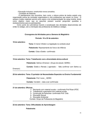 - Educação Inclusiva: construindo novos conceitos; 
- Contação de Histórias; 
O planejamento dos encontros, bem como, a leitura prévia de textos exigirá uma organização previa da comissão organizadora e dos professores que atuam no curso. O acesso a estes materiais servirá como apoio e de complementação da carga horária, tendo como objetivo maior que os assuntos possam suscitar perguntas/ questões e esclarecimentos para os participantes. 
Como ponto de culminância haverá a socialização das atividades desenvolvidas até então no estágio, sob a orientação das professoras de didática e estágio. 
Cronograma de Atividades para a Semana do Magistério 
Período: 18 a 22 de setembro 
18 de setembro: 
Tema: O menor Infrator e a legislação no contexto atual 
Palestrante: Representante da Vara e da Infância 
Contato: Cida e Estela - confirmado 
---------------------------------------------------------------------------------------------------------------------------- 
19 de setembro: Tema: Trabalhando com a diversidade etnica-cultural 
Palestrante: Selma e Emerson (Grupo de estudo- GEREI) 
Contato: Estela e Renata ( agendado - falta confirmar com Selma ou Emerson) 
---------------------------------------------------------------------------------------------------------------------------- 
20 de setembro: Tema: O portador de Necessidades Especiais no Ensino Fundamental 
Palestrante: Prof. Ivone _ GEREI 
Contato: Vendelin – data a ser confirmada 
---------------------------------------------------------------------------------------------------------------------------- 
21 de setembro: Oficinas 
1- Recriando com material sucata – confirmado Prof Rose UFSC 
2- Trabalhando a geometria com material sucata 
3- Construção de fantoches- confirmado Prof. Cida 
4- Educação Sexual 
5- Educação Ambiental 
Contato: Grupo de Professores do Magistério 
---------------------------------------------------------------------------------------------------------------------------- 
22 de setembro: Tema: Dificuldades de Aprendizagem 
Palestrante: 
46 
 