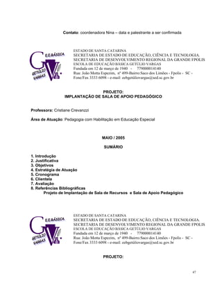 Contato: coordenadora Nina – data e palestrante a ser confirmada 
ESTADO DE SANTA CATARINA 
SECRETARIA DE ESTADO DE EDUCAÇÃO, CIÊNCIA E TECNOLOGIA. 
SECRETARIA DE DESENVOLVIMENTO REGIONAL DA GRANDE FPOLIS 
ESCOLA DE EDUCAÇÃO BÁSICA GETÚLIO VARGAS 
Fundada em 12 de março de 1940 - 779000014140 
Rua: João Motta Espezim, nº 499-Bairro:Saco dos Limões - Fpolis - SC - Fone/Fax 3333 6098 - e-mail: eebgetúliovargas@sed.sc.gov.br 
PROJETO: 
IMPLANTAÇÃO DE SALA DE APOIO PEDAGÓGICO 
Professora: Cristiane Crevanzzi 
Área de Atuação: Pedagogia com Habilitação em Educação Especial 
MAIO / 2005 
SUMÁRIO 
1. Introdução 
2. Justificativa 
3. Objetivos 
4. Estratégia de Atuação 
5. Cronograma 
6. Clientela 
7. Avaliação 
8. Referências Bibliográficas 
Projeto de Implantação de Sala de Recursos e Sala de Apoio Pedagógico 
ESTADO DE SANTA CATARINA 
SECRETARIA DE ESTADO DE EDUCAÇÃO, CIÊNCIA E TECNOLOGIA. 
SECRETARIA DE DESENVOLVIMENTO REGIONAL DA GRANDE FPOLIS 
ESCOLA DE EDUCAÇÃO BÁSICA GETÚLIO VARGAS 
Fundada em 12 de março de 1940 - 779000014140 
Rua: João Motta Espezim, nº 499-Bairro:Saco dos Limões - Fpolis - SC - Fone/Fax 3333 6098 - e-mail: eebgetúliovargas@sed.sc.gov.br 
PROJETO: 47 
 