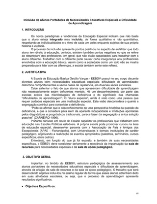 Inclusão de Alunos Portadores de Necessidades Educativas Especiais e Dificuldade de Aprendizagem 
1. INTRODUÇÃO 
Os novos paradigmas e tendências da Educação Especial indicam que não basta que o aluno esteja integrado mas incluído, de forma qualitativa e não quantitativa, respeitando as individualidades e o ritmo de cada um deles enquanto sujeitos de sua própria história e vivência. 
O processo de inclusão apresenta pontos positivos no aspecto de enfatizar que todo aluno tem direito à educação, contudo, existem também pontos negativos no que se refere ao despreparo dos professores, em geral, que não estão capacitados para trabalhar com o aluno diferente. Trabalhar com o diferente pode causar certa insegurança aos profissionais envolvidos com a educação básica, assim como a sociedade como um todo não se mostra preparada para lidar com as diferenças, a escola também sente este reflexo. 
2. JUSTIFICATIVA 
A Escola de Educação Básica Getúlio Vargas - EEBGV possui no seu corpo discente diversos alunos com: necessidades educativas especiais; dificuldade de aprendizado; distúrbios comportamentais e sérios casos de repetência, em diversas séries escolares. 
Cabe salientar o fato de que alunos que apresentam dificuldade de aprendizagem não necessariamente sejam deficientes mentais. Há um desconhecimento por parte das escolas acerca das manifestações de deficiência e do significado das chamadas “dificuldades de aprendizagem”. O “aluno especial”, ainda é visto como uma pessoa que requer cuidados especiais em uma instituição especial. Esta visão desconsidera o quanto a segregação contribui para consolidar a deficiência. 
“Pode-se afirmar que o desconhecimento de uma perspectiva histórica da questão da deficiência, e que a considere para além da aparente incapacidade e limitações apontadas pelos diagnósticos e prognósticos tradicionais, parece fazer da segregação a única solução possível” (CARNEIRO-1996). 
Portanto consiste em dever do Estado capacitar os profissionais que trabalham com educação nas Escolas Públicas estaduais. A própria escola pode promover cursos na área de educação especial, desenvolver parceria com a Associação de Pais e Amigos dos Excepcionais (APAE - Florianópolis), com Universidades e demais instituições de caráter pedagógico, objetivando a realização de eventos apropriados (palestras, seminários, cursos específicos, entre outros). 
Entretanto, em função do que já foi exposto, e também de suas necessidades específicas, a EEBGV deve considerar seriamente a relevância da implantação da sala de recursos para necessidades especiais e da sala de apoio pedagógico. 
3. OBJETIVO GERAL 
Implantar, no âmbito da EEBGV, estrutura pedagógica de assessoramento aos alunos portadores de necessidades educativas especiais e dificuldade de aprendizagem, através da criação da sala de recursos e da sala de apoio pedagógico. O trabalho que será desenvolvido objetiva incluí-los no ensino regular de forma que esses alunos obtenham êxito em suas atividades escolares, ou seja, que o processo de aprendizagem apresente resultados significativos. 
• Objetivos Específicos: 
48 
 