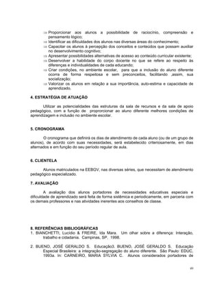 ⇒ Proporcionar aos alunos a possibilidade de raciocínio, compreensão e pensamento lógico; 
⇒ Identificar as dificuldades dos alunos nas diversas áreas do conhecimento; 
⇒ Capacitar os alunos à percepção dos conceitos e conteúdos que possam auxiliar no desenvolvimento cognitivo; 
⇒ Apresentar possibilidades alternativas de acesso ao conteúdo curricular existente; 
⇒ Desenvolver a habilidade do corpo docente no que se refere ao respeito às diferenças e individualidades de cada educando; 
⇒ Criar condições, no ambiente escolar, para que a inclusão do aluno diferente ocorra de forma respeitosa e sem preconceitos, facilitando ,assim, sua socialização; 
⇒ Valorizar os alunos em relação a sua importância, auto-estima e capacidade de aprendizado. 
4. ESTRATÉGIA DE ATUAÇÃO 
Utilizar as potencialidades das estruturas da sala de recursos e da sala de apoio pedagógico, com a função de proprorcionar ao aluno diferente melhores condições de aprendizagem e inclusão no ambiente escolar. 
5. CRONOGRAMA 
O cronograma que definirá os dias de atendimento de cada aluno (ou de um grupo de alunos), de acordo com suas necessidades, será estabelecido criteriosamente, em dias alternados e em função do seu período regular de aula. 
6. CLIENTELA 
Alunos matriculados na EEBGV, nas diversas séries, que necessitam de atendimento pedagógico especializado. 
7. AVALIAÇÃO 
A avaliação dos alunos portadores de necessidades educativas especiais e dificuldade de aprendizado será feita de forma sistêmica e periodicamente, em parceria com os demais professores e nas atividades inerentes aos conselhos de classe. 
8. REFERÊNCIAS BIBLIOGRÁFICAS 
1. BIANCHETTI, Lucídio & FREIRE, Ida Mara. Um olhar sobre a diferença: Interação, trabalho e cidadania. Campinas, SP. 1998. 
2. BUENO, JOSÉ GERALDO S. Educação3. BUENO, JOSÉ GERALDO S. Educação Especial Brasileira: a integração-segregação do aluno diferente. São Paulo: EDUC, 1993a. In: CARNEIRO, MARIA SYLVIA C. Alunos considerados portadores de 49 
 