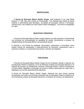 IDENTIFICAÇÃO 
A Escola de Educação Básica Getúlio Vargas, está localizado à rua João Motta Espezim n.º 499, Saco dos Limões em Florianópolis - S.C. Mantida pelo Estado de Santa Catarina e administrada pela Secretaria de Estado da Educação, Ciência e Tecnologia, norteará todo o seu trabalho por este Projeto Político Pedagógico, nos termos da legislação em vigor. 
OBJETIVOS E PRINCÍPIOS 
A Escola de Educação Básica Getúlio Vargas objetiva sua ação educativa, fundamentada nos princípios da universalização de igualdade de acesso, permanência e sucesso, da obrigatoriedade da Educação Básica e da gratuidade escolar. 
A proposta é uma Escola de qualidade, democrática, participativa e comunitária, como espaço cultural de socialização e desenvolvimento do educando, preparando-o para o exercício e direitos e o cumprimento dos deveres, sinônimo de cidadania. 
FINALIDADES 
A Escola de Educação Básica Getúlio Vargas tem por finalidade: atender o disposto nas Constituições Federal e Estadual, na Lei de Diretrizes e Bases da Educação Nacional e no Estatuto da Criança e do Adolescente, ministrar a Educação Infantil, o Ensino Fundamental, o Ensino Médio, Magistério e Educação de Jovens e Adultos observadas em cada caso, a legislação e as normas especificamente aplicáveis. 
A Escola de Educação Básica Getúlio Vargas, oferecerá aos seus alunos serviços educacionais com base nos princípios emanados das Constituições Federal e Estadual, da Lei de Diretrizes e Bases da Educação Nacional e no Estatuto da Criança e do Adolescente. 
5 
 