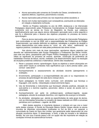 • Alunos aprovados pelo consenso do Conselho de Classe, considerando os aspectos afetivos, cognitivos, psicomotores e sociais; 
• Alunos reprovados pela primeira vez nas respectivas séries escolares; e 
• Alunos com muitas reprovações e por conseqüência, acentuando as distorções em relação a idade/série na Escola. 
Dentre os Projetos realizados no ano de 2005, destaca-se o da Intervenção Pedagógica desenvolvido pelas Professoras Coordenadoras do Estágio Supervisionado juntamente com as alunas do Curso de Magistério da Escola, que colaborou significativamente para que alguns alunos obtivessem aprovação para a série seguinte e que foi o diferencial para o alcance dos objetivos propostos no processo de ensino- aprendizagem. 
Para os alunos reprovados pela primeira vez o Projeto de Intervenção Pedagógica terá continuidade no ano de 2006, sob a responsabilidade das Professoras de Estágio Supervisionado, que estarão definindo os objetivos, estratégias e projetos de atuação a serem desenvolvidos com estes alunos no início do ano letivo, reafirmando os registros positivos, constados em atas pelas professoras das séries iniciais. 
Aos alunos com mais de duas reprovações, apontamos alguns aspectos que deverão ser redimensionados pela Equipe Pedagógica e Professores das Séries Iniciais, para este ano letivo, perpassando pelo Projeto Político Pedagógico da Escola, no que se refere ao significado do processo de ensinar, aprender, construção de parâmetros de habilidades mínimas de leitura, escrita, oralidade e de desenvolvimento lógico na resolução de situações problemas cotidianas e matemáticas. Dentre eles ressaltamos: 
1- Rever o processo ensino- aprendizagem. Quais os objetivos a serem alcançados em cada série? Quais os conteúdos mais significativos que o aluno precisa saber, para concluir cada série? 
2- Acompanhamento e assessoramento da atividade docente (planejamento e avaliação). 
3- Envolvimento, participação e co-responsabilidade dos pais e/ ou responsáveis no processo de aprendizagem de cada aluno criança/ aluno. 
4- Apoio pedagógico no horário extra- curricular, com atividades que favoreça a linguagem, oral, escrita, interpretação e desenvolvimento lógico. 
5- Uso de ferramentas e instrumentos que favoreçam atitudes positivas, elevação da auto-estima e o domínio cognitivo, psicomotor, afetivo e social, de acordo com a série/idade. 
6- Acompanhamento por parte do professor-apoio, professor-regente, equipe pedagógica, através da avaliação descritiva, com registros dos avanços no bimestre. 
7- As atividades planejadas que atenda as especificidades de cada grupo de alunos, com as informações fornecidas no conselho de classe realizado em 2005 e conversas periódicas com o professor – regente de 2006. 
Além destes aspectos, é importante destacar o contexto em que vive a maior parte destas crianças. A Escola de Educação Básica Getúlio Vargas atende os alunos oriundos de diferentes comunidades localizadas no Sul da Ilha e, em especial, a comunidade da Caeira do Saco dos Limões, que geralmente estão desprovidos de uma situação econômica digna. O desemprego, a fome, a falta de moradia e de referência familiar, faz com que a escola passa a ser um opção não tão importante em relação as condições mínimas da sobrevivência humana. 
51 
 