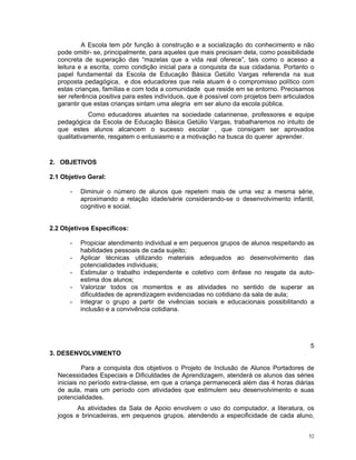 A Escola tem pôr função à construção e a socialização do conhecimento e não pode omitir- se, principalmente, para aqueles que mais precisam dela, como possibilidade concreta de superação das “mazelas que a vida real oferece”, tais como o acesso a leitura e a escrita, como condição inicial para a conquista da sua cidadania. Portanto o papel fundamental da Escola de Educação Básica Getúlio Vargas referenda na sua proposta pedagógica, e dos educadores que nela atuam é o compromisso político com estas crianças, famílias e com toda a comunidade que reside em se entorno. Precisamos ser referência positiva para estes indivíduos, que é possível com projetos bem articulados garantir que estas crianças sintam uma alegria em ser aluno da escola pública. 
Como educadores atuantes na sociedade catarinense, professores e equipe pedagógica da Escola de Educação Básica Getúlio Vargas, trabalharemos no intuito de que estes alunos alcancem o sucesso escolar , que consigam ser aprovados qualitativamente, resgatem o entusiasmo e a motivação na busca do querer aprender. 
2. OBJETIVOS 
2.1 Objetivo Geral: 
- Diminuir o número de alunos que repetem mais de uma vez a mesma série, aproximando a relação idade/série considerando-se o desenvolvimento infantil, cognitivo e social. 
2.2 Objetivos Específicos: 
- Propiciar atendimento individual e em pequenos grupos de alunos respeitando as habilidades pessoais de cada sujeito; 
- Aplicar técnicas utilizando materiais adequados ao desenvolvimento das potencialidades individuais; 
- Estimular o trabalho independente e coletivo com ênfase no resgate da auto- estima dos alunos; 
- Valorizar todos os momentos e as atividades no sentido de superar as dificuldades de aprendizagem evidenciadas no cotidiano da sala de aula; 
- Integrar o grupo a partir de vivências sociais e educacionais possibilitando a inclusão e a convivência cotidiana. 
5 
3. DESENVOLVIMENTO 
Para a conquista dos objetivos o Projeto de Inclusão de Alunos Portadores de Necessidades Especiais e Dificuldades de Aprendizagem, atenderá os alunos das séries iniciais no período extra-classe, em que a criança permanecerá além das 4 horas diárias de aula, mais um período com atividades que estimulem seu desenvolvimento e suas potencialidades. 
As atividades da Sala de Apoio envolvem o uso do computador, a literatura, os jogos e brincadeiras, em pequenos grupos, atendendo a especificidade de cada aluno, 52 
 