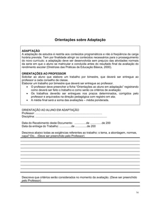 Orientações sobre Adaptação 
ADAPTAÇÃO 
A adaptação de estudos é restrita aos conteúdos programáticos e não à freqüência da carga horária prevista. Tem por finalidade atingir os conteúdos necessários para o prosseguimento do novo currículo; a adaptação deve ser desenvolvida sem prejuízo das atividades normais da serie em que o aluno se matricular e concluída antes do resultado final da avaliação do rendimento escolar (Diretrizes das Práticas de Educação Básica, 2000). 
ORIENTAÇÕES AO PROFESSOR 
Solicitar ao aluno que elabore um trabalho por bimestre, que deverá ser entregue ao professor a cada conselho de classe. 
Elaborar um trabalho por bimestre que deverá ser entregue ao professor. 
• O professor deve preencher a ficha “Orientações ao aluno em adaptação” registrando como deverá ser feito o trabalho e como serão os critérios de avaliação; 
• Os trabalhos deverão ser entregues nos prazos determinados, corrigidos pelo professor e arquivados na direção pedagógica com registro em ata; 
• A média final será a soma das avaliações – média ponderada. 
ORIENTAÇÃO AO ALUNO EM ADAPTAÇÃO 
Professor: ..................................................................................... 
Disciplina: ........................................................................................... 
Data do Recebimento deste Documento: ...............de ...............de 200 
Data da entrega do Trabalho: ...............de ...............de 200 
Descreva abaixo todas as exigências referentes ao trabalho: o tema, a abordagem, normas, capa? Etc... (Deve ser preenchido pelo Professor) 
Descreva que critérios serão considerados no momento da avaliação. (Deve ser preenchido pelo Professor) 
54 
 