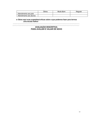 Ótimo 
Muito Bom 
Regular 
-Atendimento aos pais 
-Atendimento aos alunos 
e- Deixe aqui suas sugestões/críticas sobre o que podemos fazer para termos uma escola melhor: 
.................................................................................................................................................. ................................................................................................................................................................. 
AVALIAÇÃO DESCRITIVA: 
PARA AVALIAR E VALIAR DE NOVO 
57 
 