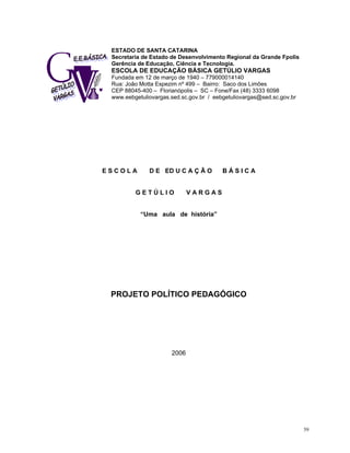 ESTADO DE SANTA CATARINA 
Secretaria de Estado de Desenvolvimento Regional da Grande Fpolis 
Gerência de Educação, Ciência e Tecnologia. 
ESCOLA DE EDUCAÇÃO BÁSICA GETÚLIO VARGAS 
Fundada em 12 de março de 1940 – 779000014140 
Rua: João Motta Espezim nº 499 – Bairro: Saco dos Limões 
CEP 88045-400 – Florianópolis – SC – Fone/Fax (48) 3333 6098 www.eebgetuliovargas.sed.sc.gov.br / eebgetuliovargas@sed.sc.gov.br 
E S C O L A D E ED U C A Ç Ã O B Á S I C A 
G E T Ú L I O V A R G A S 
“Uma aula de história” 
PROJETO POLÍTICO PEDAGÓGICO 
2006 
59 
