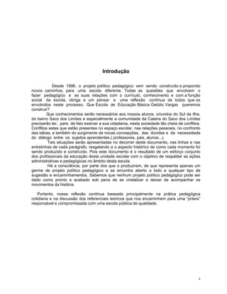 Introdução 
Desde 1996, o projeto político pedagógico vem sendo construído e propondo novos caminhos, para uma escola diferente. Todas as questões que envolvem o fazer pedagógico e as suas relações com o currículo, conhecimento e com a função social da escola, obriga a um pensar e uma reflexão contínua de todos que os envolvidos neste processo. Que Escola de Educação Básica Getúlio Vargas queremos construir? 
Que conhecimentos serão necessários aos nossos alunos, oriundos do Sul da Ilha, do bairro Saco dos Limões e especialmente a comunidade da Caieira do Saco dos Limões precisarão ter, para de fato exercer a sua cidadania, nesta sociedade tão cheia de conflitos. Conflitos estes que estão presentes no espaço escolar, nas relações pessoais, no confronto das idéias, e também do surgimento de novas concepções, das dúvidas e da necessidade do diálogo entre os sujeitos aprendentes ( professores, pais, alunos...). 
Tais situações serão apresentadas no decorrer deste documento, nas linhas e nas entrelinhas de cada parágrafo, resgatando a o aspecto histórico de como cada momento foi sendo produzido e construído. Pois este documento é o resultado de um esforço conjunto dos profissionais da educação desta unidade escolar com o objetivo de respaldar as ações administrativas e pedagógicas no âmbito desta escola. 
Há a consciência, por parte dos que o produziram, de que representa apenas um germe de projeto político pedagógico e se encontra aberto a todo e qualquer tipo de sugestão e encaminhamentos. Sabemos que nenhum projeto político pedagógico pode ser dado como pronto e acabado sob pena de se cristalizar e deixar de acompanhar os movimentos da história. 
Portanto, nossa reflexão continua baseada principalmente na prática pedagógica cotidiana e na discussão dos referenciais teóricos que nos encaminhem para uma “práxis” responsável e compromissada com uma escola pública de qualidade. 
6 
 