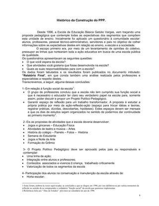 Histórico da Construção do PPP. 
Desde 1996, a Escola de Educação Básica Getúlio Vargas, vem traçando uma proposta pedagógica que contemple todas as expectativas dos segmentos que compõem esta unidade de ensino. Inicialmente foi aplicado um questionário à comunidade escolar: alunos, professores, pessoal técnico-administrativo, servidores e pais no objetivo de colher informações sobre as expectativas destes em relação ao ensino, a escola e a sociedade. 
O escopo primeiro era, por meio de um levantamento de opiniões do coletivo, pressupor as linhas que norteariam toda a ação educativa em busca de uma escola pública de qualidade. 
Os questionários apresentavam as seguintes questões: 
• O que você espera da escola? 
• Que atividades você gostaria que fosse desenvolvida na escola? 
• Quais as suas responsabilidades para com a escola? 
Os dados foram tabulados e os resultados foram publicados no documento intitulado: “Relatório Final”, em que consta também uma análise realizada pelos professores e especialistas a respeito destes. 
Transcrevemos, a seguir, alguma dessas conclusões: 
1- Em relação à função social da escola1: 
• O grupo de professores concluiu que a escola não tem cumprido sua função social e que é necessário o educador ter claro seu verdadeiro papel na escola para, somente assim, poder discutir e propor um Projeto Político Pedagógico. 
• Garantir espaço de reflexão para um trabalho transformador. A proposta é estudar a própria prática por meio da ação-reflexão-ação (espaço para trocar idéias e teorias, registrar práticas, dúvidas, descobertas, hipóteses). Estes espaços devem ser mensais e que os dias de estudos sejam organizados no sentido de podermos dar continuidade ao primeiro momento2. 
2- Eis as propostas de atividades que a escola deveria desenvolver: 
• Jogos e gincanas – Educação Física 
• Atividades de teatro e música – Artes 
• História do colégio – Painéis – Fotos – História 
• Semana do Estudante 
• Jogos e Noite da Arte 
• Formação do Grêmio 
3- O Projeto Político Pedagógico deve ser aprovado pelos pais ou responsáveis e contemplar: 
• Uma linha de ação; 
• Integração entre alunos e professores; 
• Conteúdos associados a vivencia d criança, trabalhado criticamente 
• Valorização de todos os segmentos da escola 
4- Participação dos alunos na conservação e manutenção da escola através de: 
• Horta escolar; 
1-Estas foram, embora às vezes equivocadas, as conclusões a que se chegou em 1996; por isso deliberou-se por outros momentos de reflexão no sentido de se compreender a verdadeira “função social” da escola que queremos implementar. 
2-Referência feita aos “ Dias de Estudos” previstos no calendário do ano de 1996 
8 
 