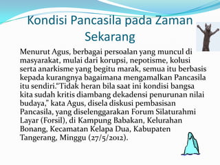 Kondisi Pancasila pada Zaman
Sekarang
Menurut Agus, berbagai persoalan yang muncul di
masyarakat, mulai dari korupsi, nepotisme, kolusi
serta anarkisme yang begitu marak, semua itu berbasis
kepada kurangnya bagaimana mengamalkan Pancasila
itu sendiri.“Tidak heran bila saat ini kondisi bangsa
kita sudah kritis diambang dekadensi penurunan nilai
budaya,” kata Agus, disela diskusi pembasisan
Pancasila, yang diselenggarakan Forum Silaturahmi
Layar (Forsil), di Kampung Babakan, Kelurahan
Bonang, Kecamatan Kelapa Dua, Kabupaten
Tangerang, Minggu (27/5/2012).
 