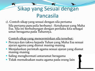 Sikap yang Sesuai dengan
Pancasila
1). Contoh sikap yang sesuai dengan sila pertama
Sila pertama pancasila berbunyi : Ketuhanan yang Maha
Esa. Sila ini berhubungan dengan perilaku kita sebagai
umat beragama pada Tuhannya.
Contoh sikap yang mencerminkan sila tersebut:
 Percaya dan takwa kepada Tuhan yang Maha Esa sesuai
ajaran agama yang dianut masing-masing
 Menjalankan perintah agama sesuai ajaran yang dianut
masing-masing
 Saling menghormati antarumat beragama
 Tidak memaksakan suatu agama pada orang lain
 