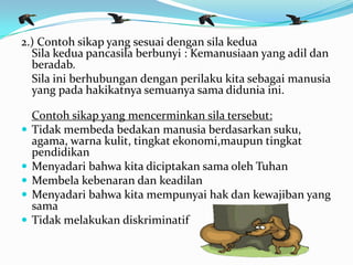 2.) Contoh sikap yang sesuai dengan sila kedua
Sila kedua pancasila berbunyi : Kemanusiaan yang adil dan
beradab.
Sila ini berhubungan dengan perilaku kita sebagai manusia
yang pada hakikatnya semuanya sama didunia ini.
Contoh sikap yang mencerminkan sila tersebut:
 Tidak membeda bedakan manusia berdasarkan suku,
agama, warna kulit, tingkat ekonomi,maupun tingkat
pendidikan
 Menyadari bahwa kita diciptakan sama oleh Tuhan
 Membela kebenaran dan keadilan
 Menyadari bahwa kita mempunyai hak dan kewajiban yang
sama
 Tidak melakukan diskriminatif
 