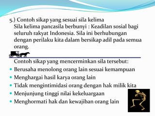 5.) Contoh sikap yang sesuai sila kelima
Sila kelima pancasila berbunyi : Keadilan sosial bagi
seluruh rakyat Indonesia. Sila ini berhubungan
dengan perilaku kita dalam bersikap adil pada semua
orang.
Contoh sikap yang mencerminkan sila tersebut:
 Berusaha menolong orang lain sesuai kemampuan
 Menghargai hasil karya orang lain
 Tidak mengintimidasi orang dengan hak milik kita
 Menjunjung tinggi nilai kekeluargaan
 Menghormati hak dan kewajiban orang lain
 