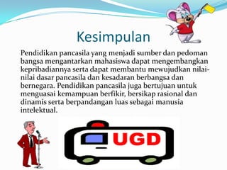 Kesimpulan
Pendidikan pancasila yang menjadi sumber dan pedoman
bangsa mengantarkan mahasiswa dapat mengembangkan
kepribadiannya serta dapat membantu mewujudkan nilai-
nilai dasar pancasila dan kesadaran berbangsa dan
bernegara. Pendidikan pancasila juga bertujuan untuk
menguasai kemampuan berfikir, bersikap rasional dan
dinamis serta berpandangan luas sebagai manusia
intelektual.
 