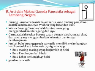 B. Arti dan Makna Garuda Pancasila sebagai
Lambang Negara
 Burung Garuda Pancasila dalam cerita kuno tentang para dewa
adalah kendaraan Dewa Wishnu yang besar dan kuat.
 Warna Burung Garuda adalah kuning emas yang
menggambarkan sifat agung dan jaya.
 Garuda adalah seekor burung gagah dengan paruh, sayap, ekor,
dan cakar yang menggambarkan kekuatan dan tenaga
pembangunan
 Jumlah bulu burung garuda pancasila memiliki melambangkan
hari kemerdekaan Indonesia , 17 Agustus 1945
 Bulu masing-masing sayap berjumlah 17 helai
 Bulu Ekor berjumlah 8 helai
 Bulu Leher berjumlah 45 helai
 gambar pancasila
 
