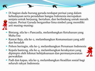  Di bagian dada burung garuda terdapat perisai yang dalam
kebudayaan serta peradaban bangsa Indonesia merupakan
senjata untuk berjuang, bertahan, dan berlindung untuk meraih
tujuan. Perisai Garuda bergambar lima simbol yang memiliki
arti masing-masing:
 Bintang, sila ke-1 Pancasila, melambangkan Ketuhanan yang
Maha Esa
 Rantai Baja, sila ke-2, melambangkan Kemanusiaan yang adil
dan beradab
 Pohon beringin, sila ke-3, melambangkan Persatuan Indonesia
 Kepala banteng, sila ke-4, melambangkan kerakyatan yang
dipimpin oleh hikmat kebijaksanaan dan permusyawaratan
perwakilan
 Padi dan kapas, sila ke-5, melambangkan Keadilan sosial bagi
seluruh rakyat Indonesia
 