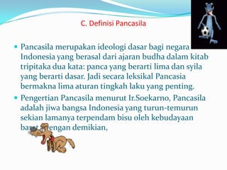C. Definisi Pancasila
 Pancasila merupakan ideologi dasar bagi negara
Indonesia yang berasal dari ajaran budha dalam kitab
tripitaka dua kata: panca yang berarti lima dan syila
yang berarti dasar. Jadi secara leksikal Pancasia
bermakna lima aturan tingkah laku yang penting.
 Pengertian Pancasila menurut Ir.Soekarno, Pancasila
adalah jiwa bangsa Indonesia yang turun-temurun
sekian lamanya terpendam bisu oleh kebudayaan
barat. Dengan demikian,
 
