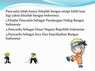 Pancasila tidak hanya falsafah bangsa tetapi lebih luas
lagi yakni falsafah bangsa Indonesia.
1.Filsafat Pancasila Sebagai Pandangan Hidup Bangsa
Indonesia
2.Pancasila Sebagai Dasar Negara Republik Indonesia
3.Pancasila Sebagai Jiwa Dan Kepribadian Bangsa
Indonesia
 