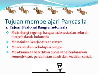 Tujuan mempelajari Pancasila
1. Tujuan Nasional Bangsa Indonesia
 Melindungi segenap bangsa Indonesia dan seluruh
tumpah darah Indonesia
 Memajukan kesejahteraan umum
 Mencerdaskan kehidupan bangsa
 Melaksanakan ketertiban dunia yang berdasarkan
kemerdekaan, perdamaian abadi dan keadilan sosial.
 