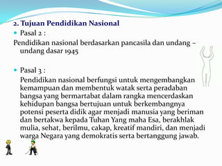 2. Tujuan Pendidikan Nasional
 Pasal 2 :
Pendidikan nasional berdasarkan pancasila dan undang –
undang dasar 1945
 Pasal 3 :
Pendidikan nasional berfungsi untuk mengembangkan
kemampuan dan membentuk watak serta peradaban
bangsa yang bermartabat dalam rangka mencerdaskan
kehidupan bangsa bertujuan untuk berkembangnya
potensi peserta didik agar menjadi manusia yang beriman
dan bertakwa kepada Tuhan Yang maha Esa, berakhlak
mulia, sehat, berilmu, cakap, kreatif mandiri, dan menjadi
warga Negara yang demokratis serta bertanggung jawab.
 