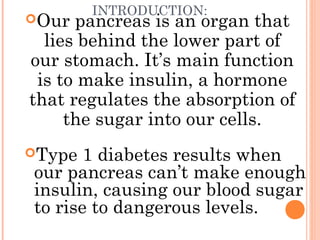 INTRODUCTION:
Our pancreas is an organ that
lies behind the lower part of
our stomach. It’s main function
is to make insulin, a hormone
that regulates the absorption of
the sugar into our cells.
Type 1 diabetes results when
our pancreas can’t make enough
insulin, causing our blood sugar
to rise to dangerous levels.
 