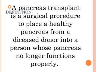 DEFINITION:
A pancreas transplant
is a surgical procedure
to place a healthy
pancreas from a
diceased donor into a
person whose pancreas
no longer functions
properly.
 