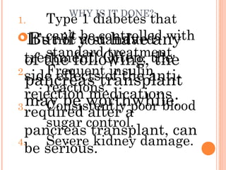 WHY IS IT DONE?:
It’s not a standard
treatment. Often, the
side effects of the anti-
rejection medications
required after a
pancreas transplant, can
be serious.
But if you have any
of the following, the
pancreas transplant
may be worthwhile:
1. Type 1 diabetes that
can’t be controlled with
standard treatment.
2. Frequent insulin
reactions.
3. Consistently poor blood
sugar control.
4. Severe kidney damage.
 