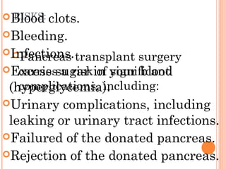 RISKS:
Pancreas transplant surgery
carries a risk of significant
complications, including:
Blood clots.
Bleeding.
Infections.
Excess sugar in your blood
(hyperglycemia).
Urinary complications, including
leaking or urinary tract infections.
Failured of the donated pancreas.
Rejection of the donated pancreas.
 