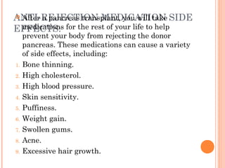 ANTI-REJECTION MEDICATION SIDE
EFFECTS:
 After a pancreas transplant, you will take
medications for the rest of your life to help
prevent your body from rejecting the donor
pancreas. These medications can cause a variety
of side effects, including:
1. Bone thinning.
2. High cholesterol.
3. High blood pressure.
4. Skin sensitivity.
5. Puffiness.
6. Weight gain.
7. Swollen gums.
8. Acne.
9. Excessive hair growth.
 