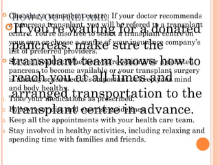 HOW YOU PREPARE: Choosing a transplant centre: If your doctor recommends
a pancreas transplant, you will be refered to a transplant
centre. You’re also free to select a transplant centre on
your own or choose a centre of your insurance company’s
list of preferred providers.
 Staying healthy: Whether you’re waiting for a donated
pancreas to become available or your transplant surgery
is already scheduled, it’s important to keep your mind
and body healthy.
1. Take your medications as prescribed.
2. Follow your diet and exercise guidelines.
3. Keep all the appointments with your health care team.
4. Stay involved in healthy activities, including relaxing and
spending time with families and friends.
If you’re waiting for a donated
pancreas, make sure the
transplant team knows how to
reach you at all times and
arranged transportation to the
transplant centre in advance.
 