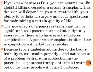RESULTS:
 If your new pancreas fails, you can resume insulin
treatments and consider a second transplant. This
decision will depend on your current health, your
ability to withstand surgery and your spectations
for maintaining a certain quality of life.
 The side effects of a pancreas transplant can be
significant, so a pancreas transplant is tipically
reserved for those who have serious diabetes
complications. A pancreas transplant is often done
in conjuction with a kidney transplant.
 Because type 2 diabetes occurs due to the body’s
inability to use insulin properly – and not beacuse
of a problem with insulin production in the
pancreas – a pancreas transplant isn’t a treatment
option for most people with type 2 diabetes.
 