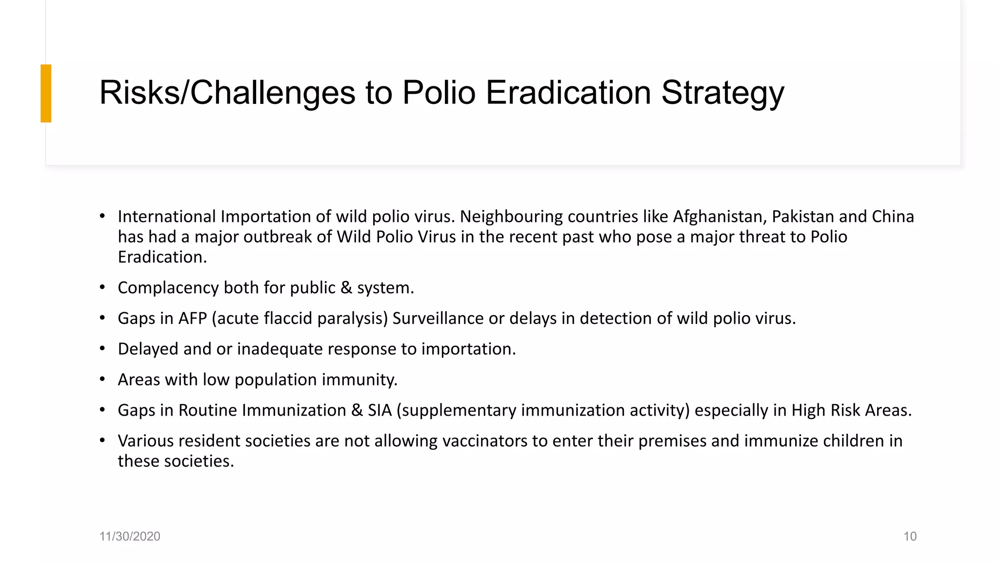 Risks/Challenges to Polio Eradication Strategy
• International Importation of wild polio virus. Neighbouring countries like Afghanistan, Pakistan and China
has had a major outbreak of Wild Polio Virus in the recent past who pose a major threat to Polio
Eradication.
• Complacency both for public & system.
• Gaps in AFP (acute flaccid paralysis) Surveillance or delays in detection of wild polio virus.
• Delayed and or inadequate response to importation.
• Areas with low population immunity.
• Gaps in Routine Immunization & SIA (supplementary immunization activity) especially in High Risk Areas.
• Various resident societies are not allowing vaccinators to enter their premises and immunize children in
these societies.
11/30/2020 10
 