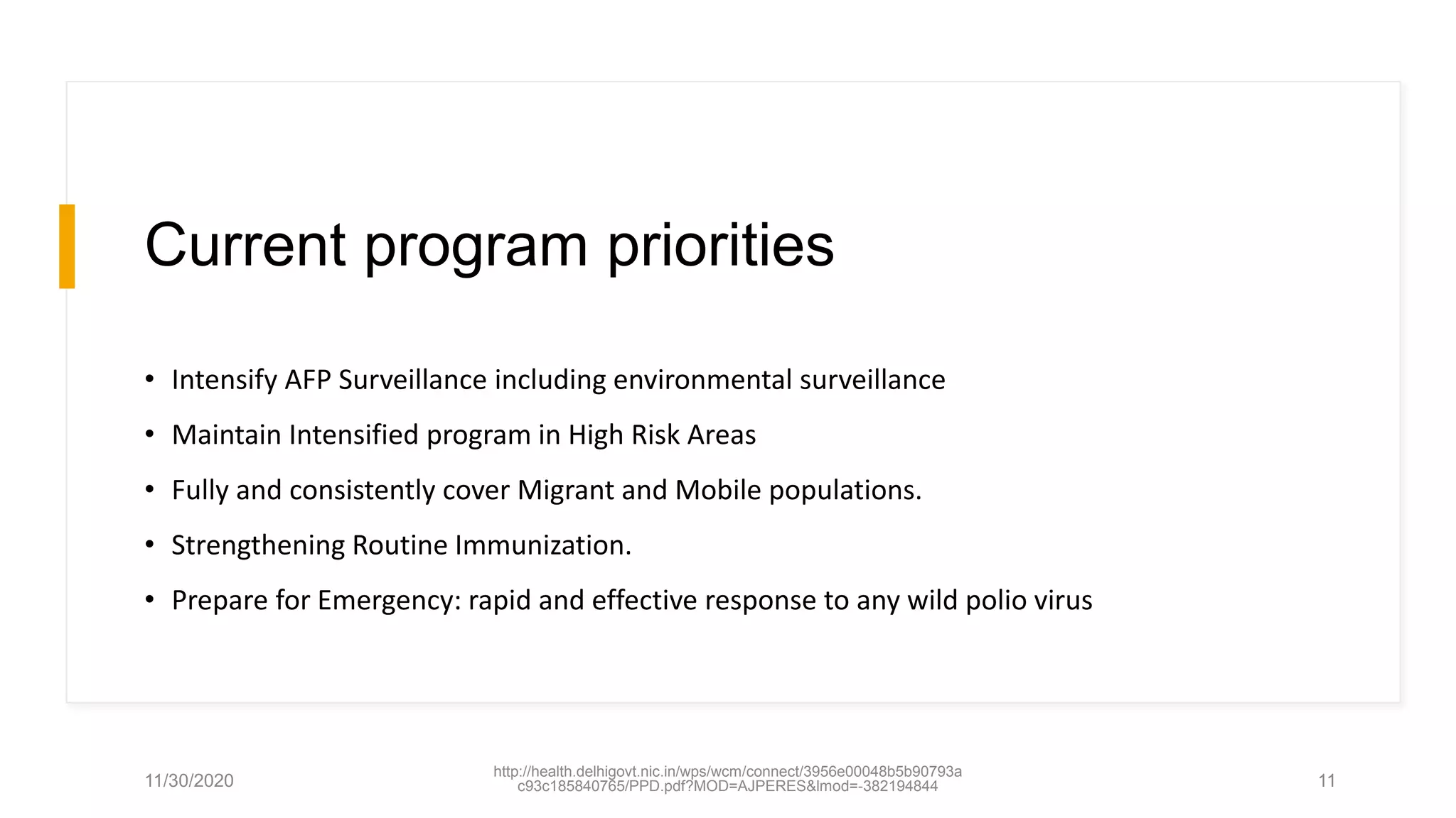 Current program priorities
• Intensify AFP Surveillance including environmental surveillance
• Maintain Intensified program in High Risk Areas
• Fully and consistently cover Migrant and Mobile populations.
• Strengthening Routine Immunization.
• Prepare for Emergency: rapid and effective response to any wild polio virus
11/30/2020
http://health.delhigovt.nic.in/wps/wcm/connect/3956e00048b5b90793a
c93c185840765/PPD.pdf?MOD=AJPERES&lmod=-382194844 11
 