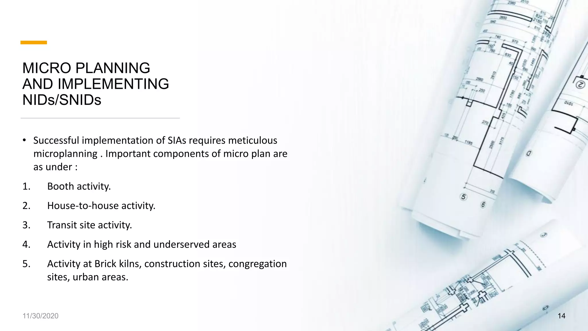 MICRO PLANNING
AND IMPLEMENTING
NIDs/SNIDs
• Successful implementation of SIAs requires meticulous
microplanning . Important components of micro plan are
as under :
1. Booth activity.
2. House-to-house activity.
3. Transit site activity.
4. Activity in high risk and underserved areas
5. Activity at Brick kilns, construction sites, congregation
sites, urban areas.
11/30/2020 14
 